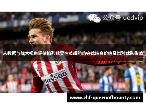 从数据与战术视角评估格列兹曼在英超的防守端综合价值及其对球队影响