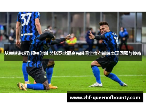 从关键进球到领袖时刻 劳塔罗欧冠高光瞬间全盘点巅峰表现回顾与传奇