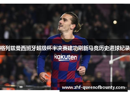 格列兹曼西班牙超级杯半决赛建功刷新马竞历史进球纪录 格列兹曼西班牙超级杯半决赛建功刷新马竞历史进球纪录